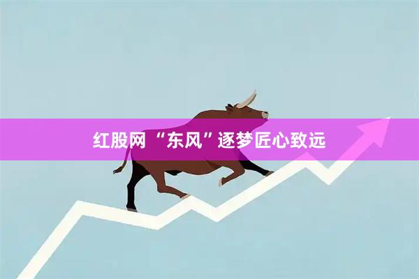 红股网 “东风”逐梦匠心致远